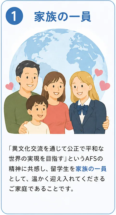 ①家族の一員 「異文化交流を通じて公正で平和な世界の実現を目指す」というAFSの精神に共感し、留学生を家族の一員として、温かく迎え入れてくださるご家庭であることです。